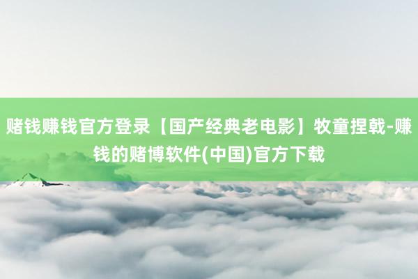 赌钱赚钱官方登录【国产经典老电影】牧童捏戟-赚钱的赌博软件(中国)官方下载