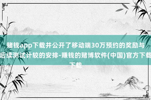 赌钱app下载并公开了移动端30万预约的奖励与后续测试计较的安排-赚钱的赌博软件(中国)官方下载