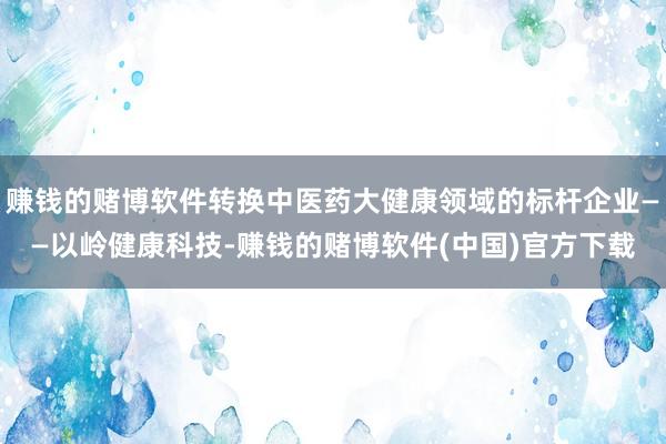 赚钱的赌博软件转换中医药大健康领域的标杆企业——以岭健康科技-赚钱的赌博软件(中国)官方下载