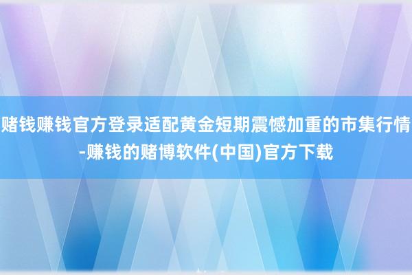 赌钱赚钱官方登录适配黄金短期震憾加重的市集行情-赚钱的赌博软件(中国)官方下载
