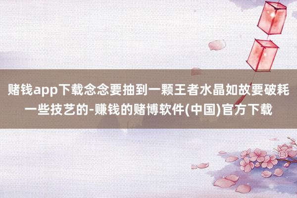 赌钱app下载念念要抽到一颗王者水晶如故要破耗一些技艺的-赚钱的赌博软件(中国)官方下载