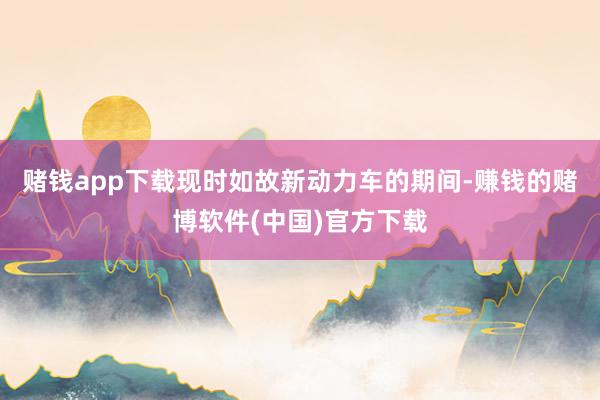赌钱app下载现时如故新动力车的期间-赚钱的赌博软件(中国)官方下载