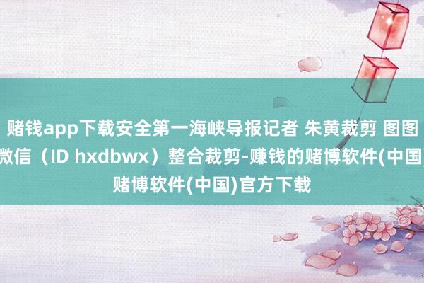 赌钱app下载安全第一海峡导报记者 朱黄裁剪 图图海峡导报微信（ID hxdbwx）整合裁剪-赚钱的赌博软件(中国)官方下载