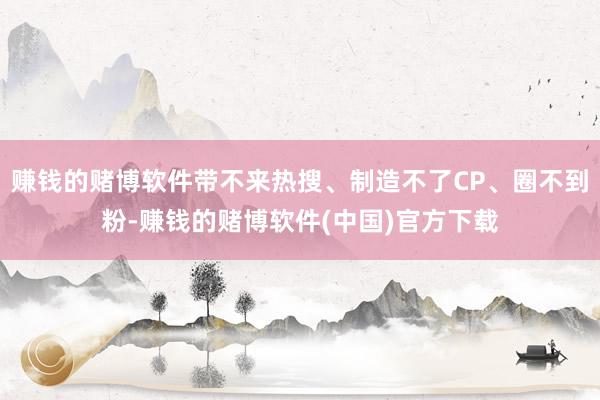赚钱的赌博软件带不来热搜、制造不了CP、圈不到粉-赚钱的赌博软件(中国)官方下载