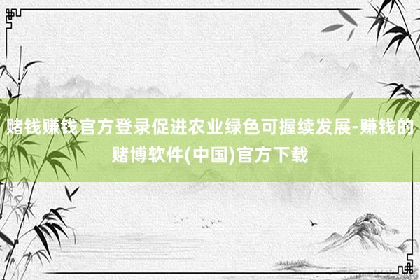 赌钱赚钱官方登录促进农业绿色可握续发展-赚钱的赌博软件(中国)官方下载