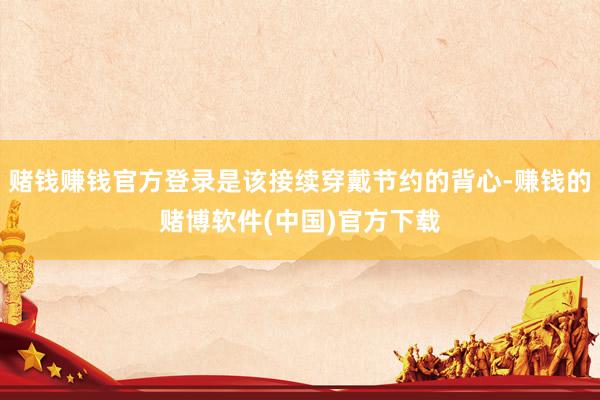 赌钱赚钱官方登录是该接续穿戴节约的背心-赚钱的赌博软件(中国)官方下载