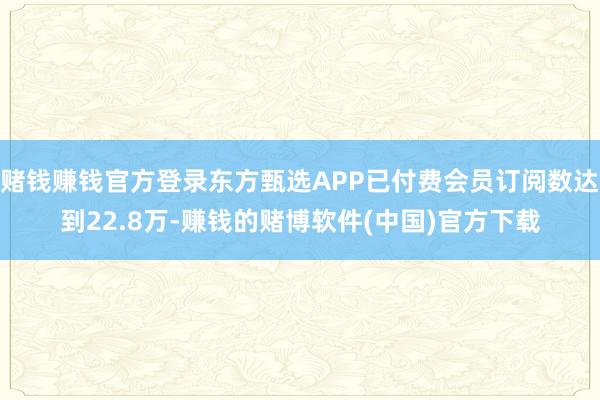 赌钱赚钱官方登录东方甄选APP已付费会员订阅数达到22.8万-赚钱的赌博软件(中国)官方下载