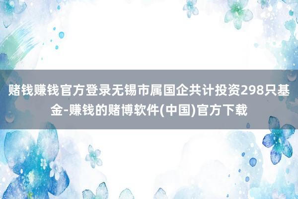 赌钱赚钱官方登录无锡市属国企共计投资298只基金-赚钱的赌博软件(中国)官方下载