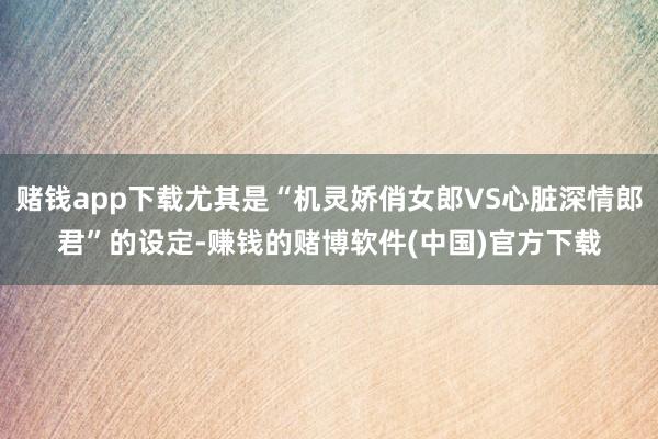 赌钱app下载尤其是“机灵娇俏女郎VS心脏深情郎君”的设定-赚钱的赌博软件(中国)官方下载