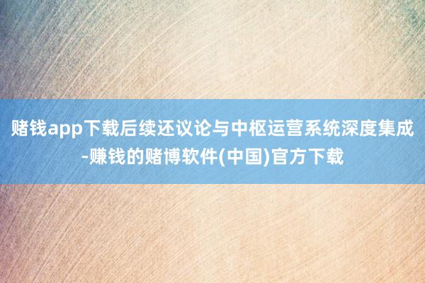 赌钱app下载后续还议论与中枢运营系统深度集成-赚钱的赌博软件(中国)官方下载