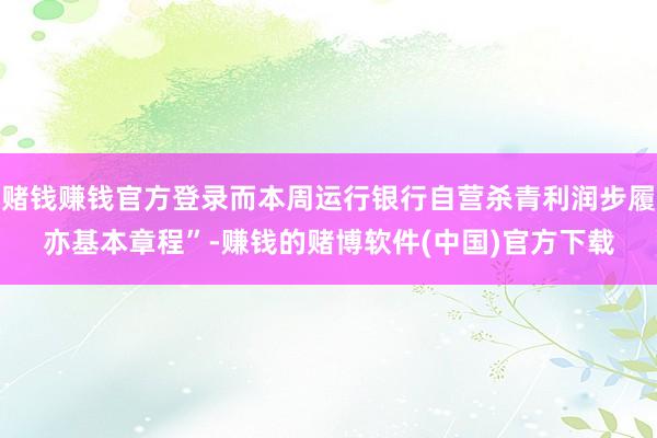 赌钱赚钱官方登录而本周运行银行自营杀青利润步履亦基本章程”-赚钱的赌博软件(中国)官方下载