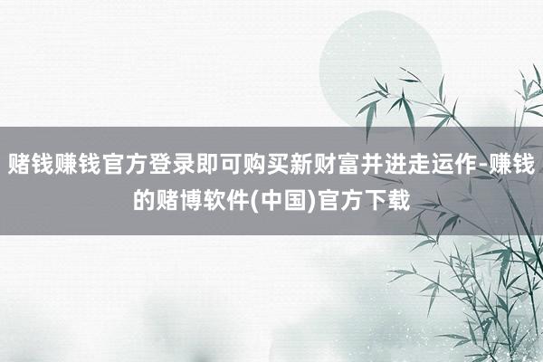 赌钱赚钱官方登录即可购买新财富并进走运作-赚钱的赌博软件(中国)官方下载