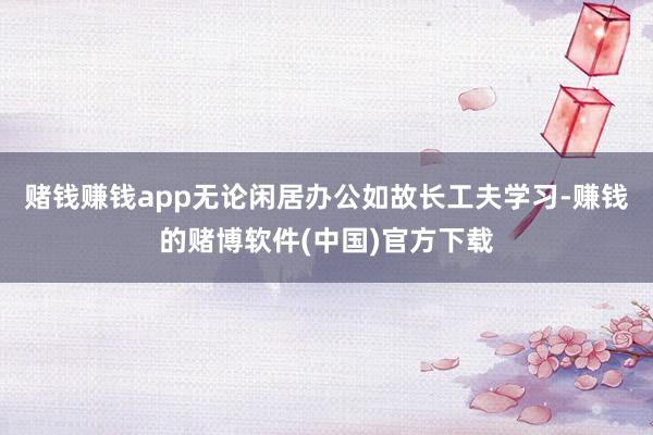 赌钱赚钱app无论闲居办公如故长工夫学习-赚钱的赌博软件(中国)官方下载