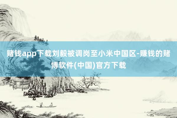 赌钱app下载刘毅被调岗至小米中国区-赚钱的赌博软件(中国)官方下载
