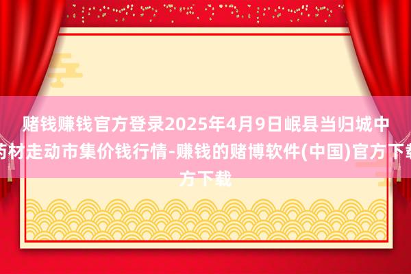 赌钱赚钱官方登录2025年4月9日岷县当归城中药材走动市集价钱行情-赚钱的赌博软件(中国)官方下载