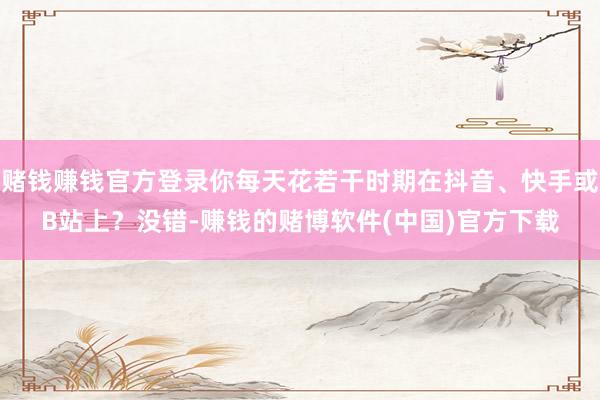 赌钱赚钱官方登录你每天花若干时期在抖音、快手或B站上？没错-赚钱的赌博软件(中国)官方下载