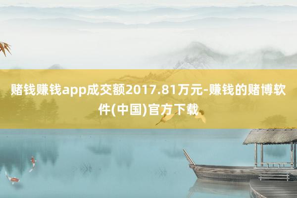 赌钱赚钱app成交额2017.81万元-赚钱的赌博软件(中国)官方下载