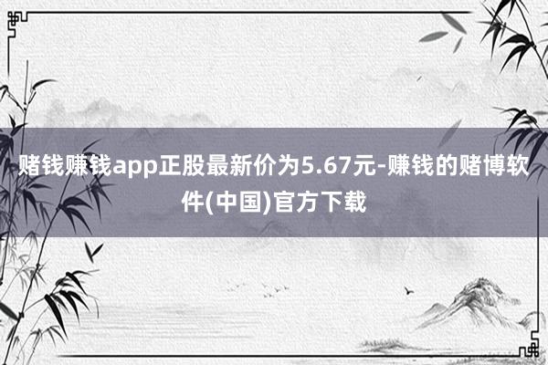 赌钱赚钱app正股最新价为5.67元-赚钱的赌博软件(中国)官方下载