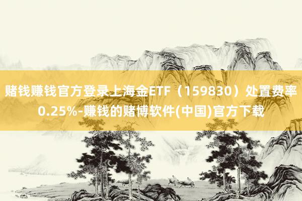 赌钱赚钱官方登录上海金ETF（159830）处置费率0.25%-赚钱的赌博软件(中国)官方下载