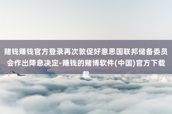 赌钱赚钱官方登录再次敦促好意思国联邦储备委员会作出降息决定-赚钱的赌博软件(中国)官方下载