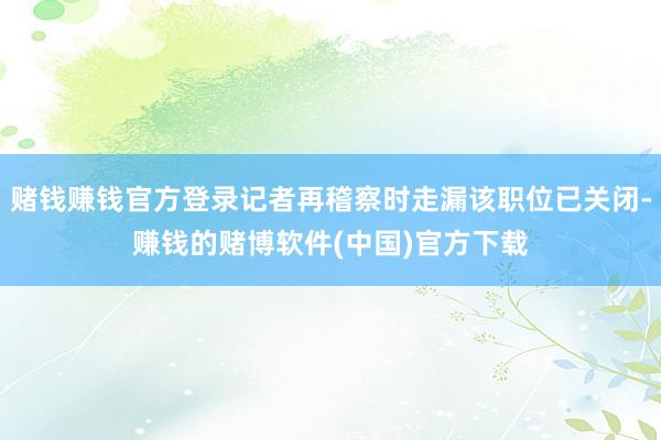 赌钱赚钱官方登录记者再稽察时走漏该职位已关闭-赚钱的赌博软件(中国)官方下载