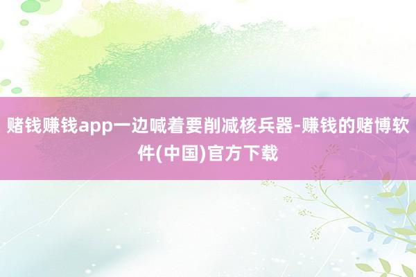 赌钱赚钱app一边喊着要削减核兵器-赚钱的赌博软件(中国)官方下载