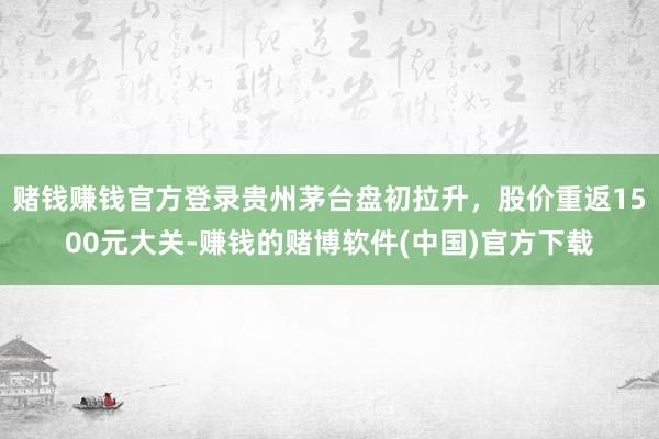 赌钱赚钱官方登录贵州茅台盘初拉升，股价重返1500元大关-赚钱的赌博软件(中国)官方下载