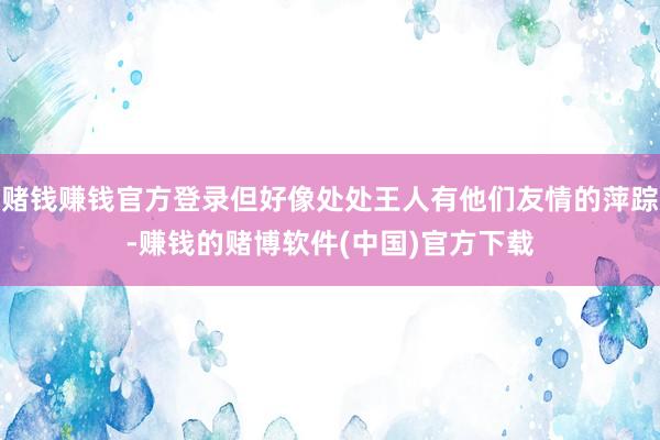 赌钱赚钱官方登录但好像处处王人有他们友情的萍踪-赚钱的赌博软件(中国)官方下载