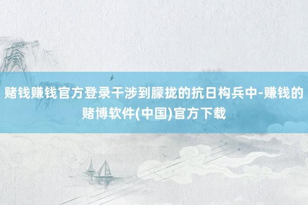赌钱赚钱官方登录干涉到朦拢的抗日构兵中-赚钱的赌博软件(中国)官方下载