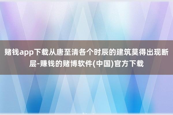 赌钱app下载从唐至清各个时辰的建筑莫得出现断层-赚钱的赌博软件(中国)官方下载
