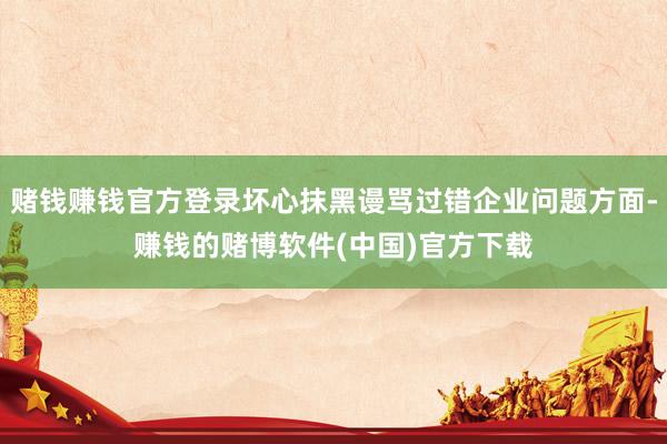 赌钱赚钱官方登录坏心抹黑谩骂过错企业问题方面-赚钱的赌博软件(中国)官方下载