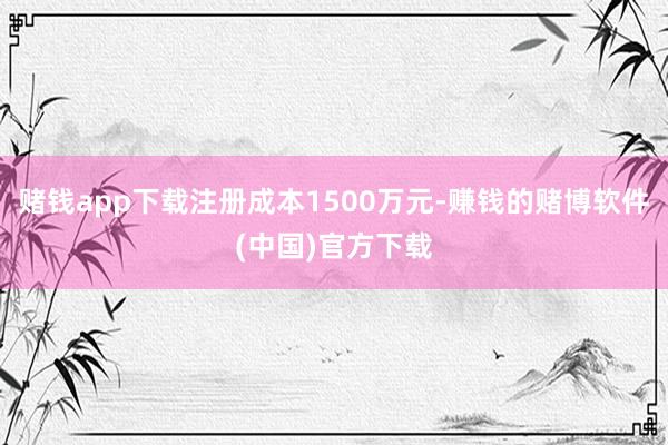 赌钱app下载注册成本1500万元-赚钱的赌博软件(中国)官方下载