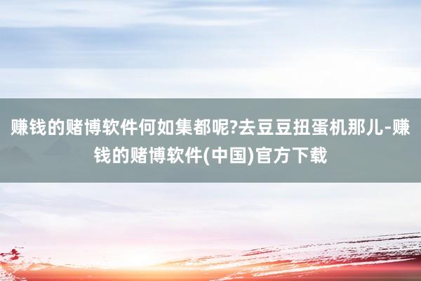 赚钱的赌博软件何如集都呢?去豆豆扭蛋机那儿-赚钱的赌博软件(中国)官方下载