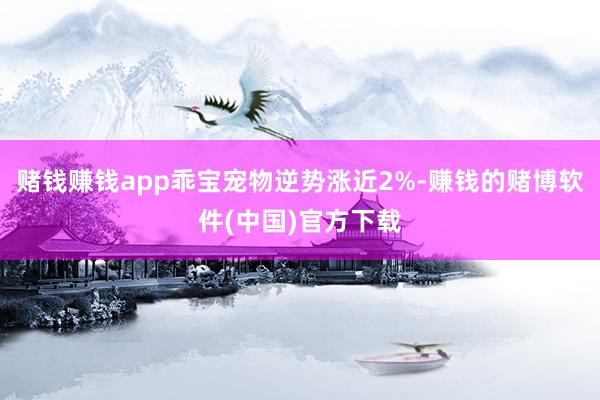 赌钱赚钱app乖宝宠物逆势涨近2%-赚钱的赌博软件(中国)官方下载