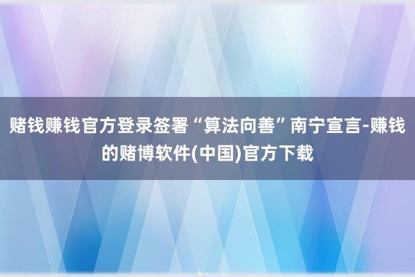 赌钱赚钱官方登录签署“算法向善”南宁宣言-赚钱的赌博软件(中国)官方下载