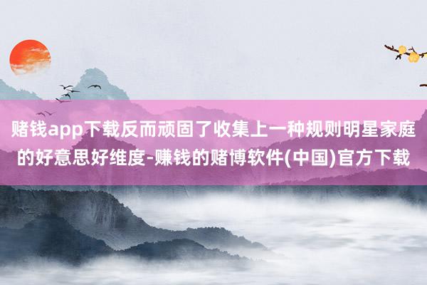 赌钱app下载反而顽固了收集上一种规则明星家庭的好意思好维度-赚钱的赌博软件(中国)官方下载
