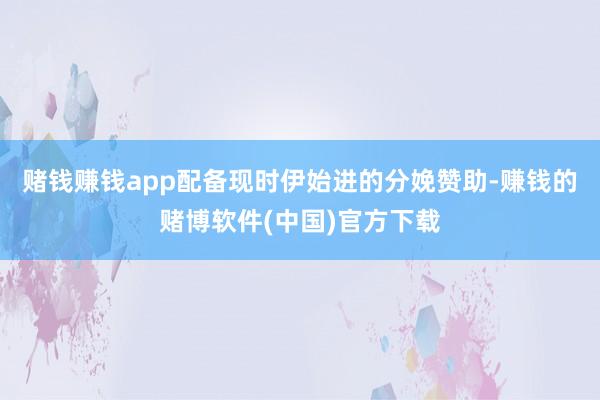 赌钱赚钱app配备现时伊始进的分娩赞助-赚钱的赌博软件(中国)官方下载