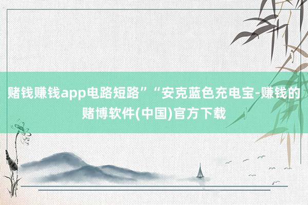 赌钱赚钱app电路短路”“安克蓝色充电宝-赚钱的赌博软件(中国)官方下载