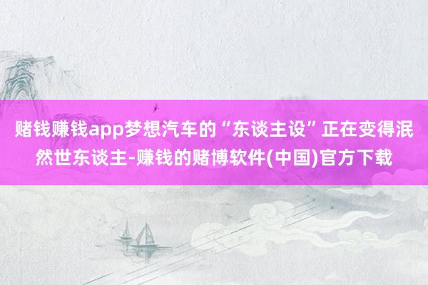 赌钱赚钱app梦想汽车的“东谈主设”正在变得泯然世东谈主-赚钱的赌博软件(中国)官方下载