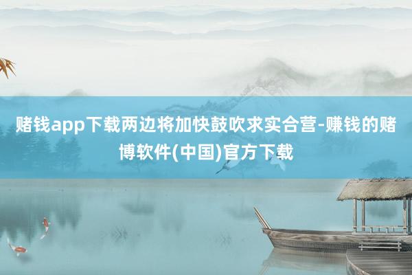 赌钱app下载两边将加快鼓吹求实合营-赚钱的赌博软件(中国)官方下载