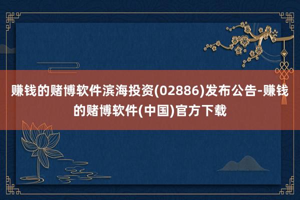赚钱的赌博软件滨海投资(02886)发布公告-赚钱的赌博软件(中国)官方下载