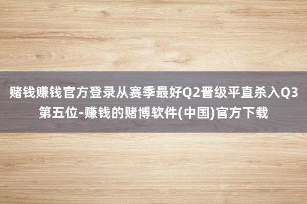 赌钱赚钱官方登录从赛季最好Q2晋级平直杀入Q3第五位-赚钱的赌博软件(中国)官方下载
