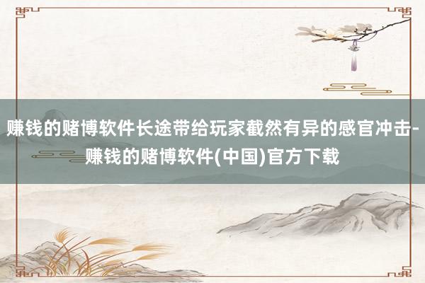 赚钱的赌博软件长途带给玩家截然有异的感官冲击-赚钱的赌博软件(中国)官方下载