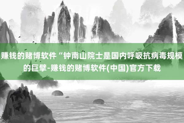 赚钱的赌博软件“钟南山院士是国内呼吸抗病毒规模的巨擘-赚钱的赌博软件(中国)官方下载