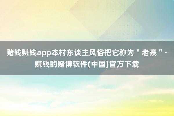 赌钱赚钱app本村东谈主风俗把它称为＂老寨＂-赚钱的赌博软件(中国)官方下载