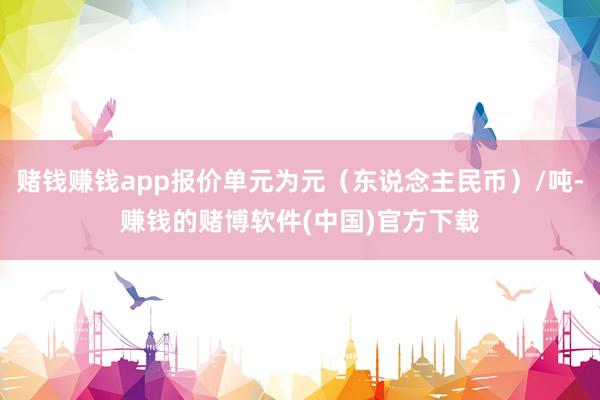 赌钱赚钱app报价单元为元（东说念主民币）/吨-赚钱的赌博软件(中国)官方下载