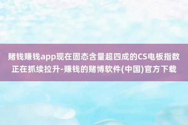 赌钱赚钱app现在固态含量超四成的CS电板指数正在抓续拉升-赚钱的赌博软件(中国)官方下载