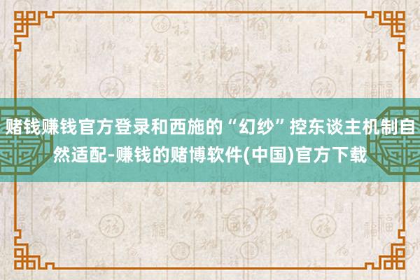 赌钱赚钱官方登录和西施的“幻纱”控东谈主机制自然适配-赚钱的赌博软件(中国)官方下载