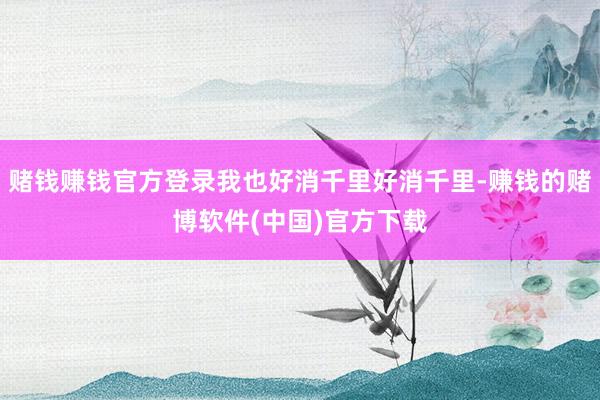 赌钱赚钱官方登录我也好消千里好消千里-赚钱的赌博软件(中国)官方下载
