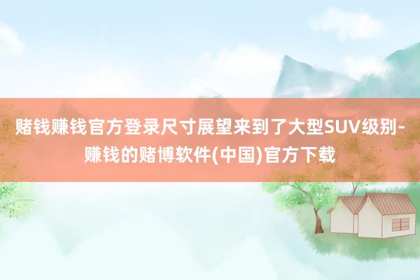 赌钱赚钱官方登录尺寸展望来到了大型SUV级别-赚钱的赌博软件(中国)官方下载